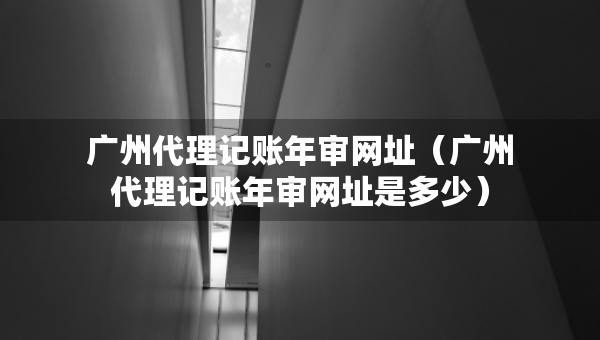 廣州代理記賬年審網(wǎng)址（廣州代理記賬年審網(wǎng)址是多少）