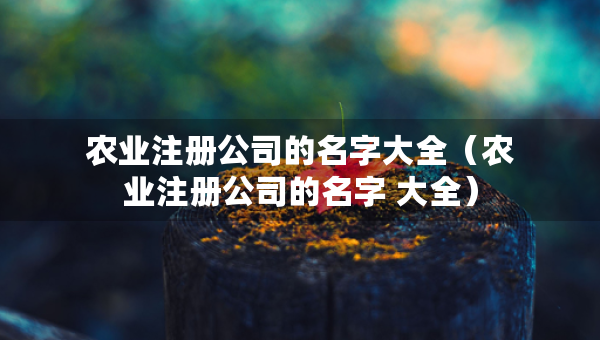 農(nóng)業(yè)注冊(cè)公司的名字大全（農(nóng)業(yè)注冊(cè)公司的名字 大全）