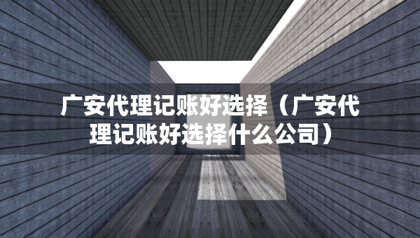 廣安代理記賬好選擇（廣安代理記賬好選擇什么公司）