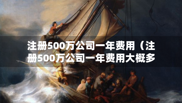 注冊500萬公司一年費(fèi)用（注冊500萬公司一年費(fèi)用大概多少）