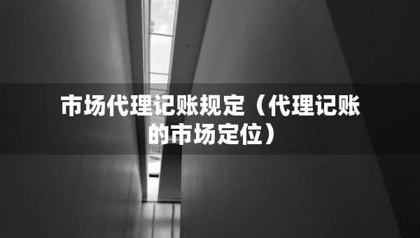 市場代理記賬規(guī)定（代理記賬的市場定位）