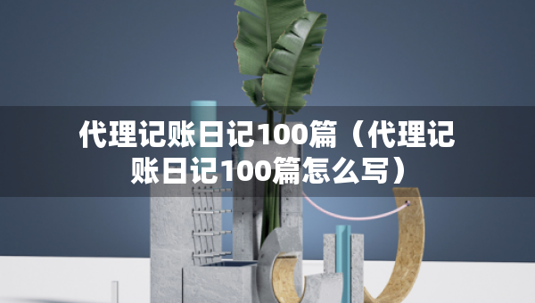 代理記賬日記100篇（代理記賬日記100篇怎么寫）