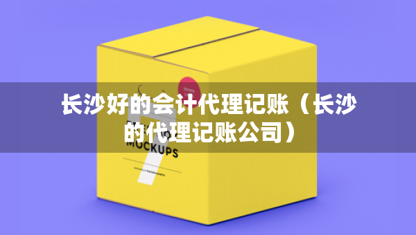 長沙好的會計代理記賬（長沙的代理記賬公司）