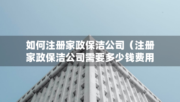 如何注冊家政保潔公司（注冊家政保潔公司需要多少錢費用）