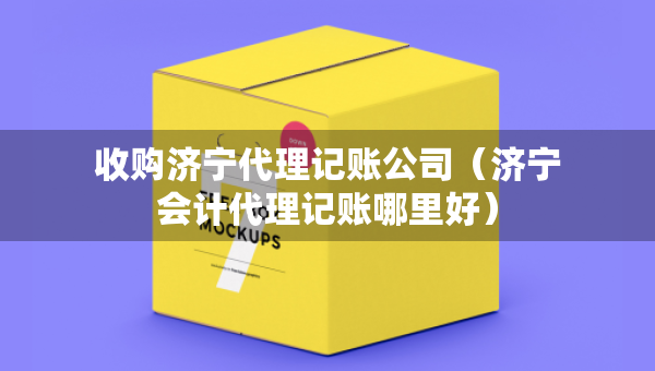 收購(gòu)濟(jì)寧代理記賬公司（濟(jì)寧會(huì)計(jì)代理記賬哪里好）