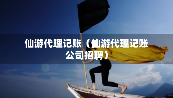 仙游代理記賬（仙游代理記賬公司招聘）