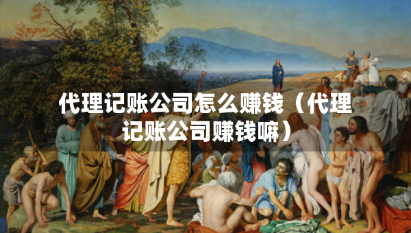 代理記賬公司怎么賺錢(qián)（代理記賬公司賺錢(qián)嘛）