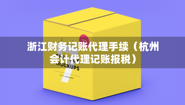 浙江財務記賬代理手續(xù)（杭州會計代理記賬報稅）