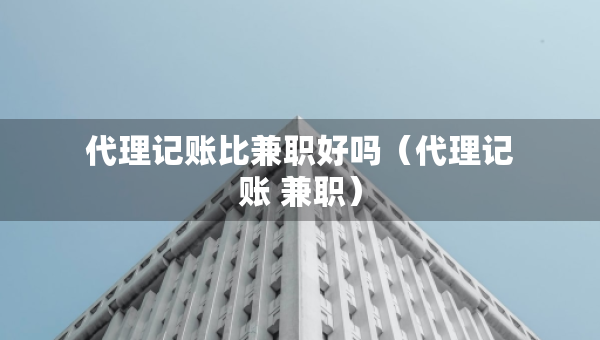 代理記賬比兼職好嗎（代理記賬 兼職）