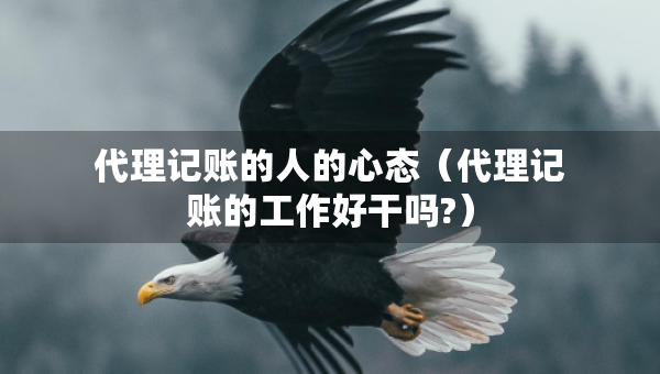 代理記賬的人的心態(tài)（代理記賬的工作好干嗎?）