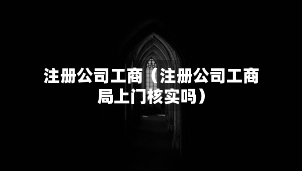 注冊(cè)公司工商（注冊(cè)公司工商局上門(mén)核實(shí)嗎）