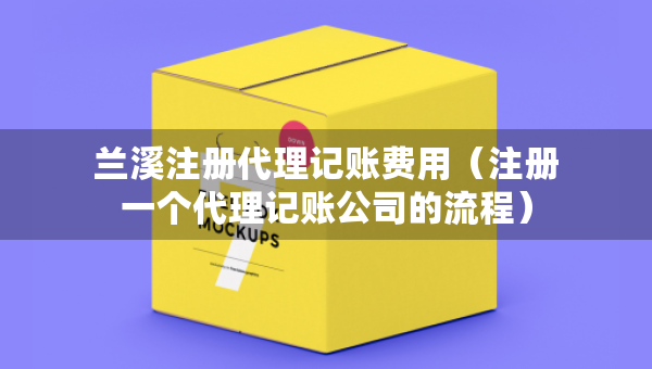 蘭溪注冊代理記賬費用（注冊一個代理記賬公司的流程）