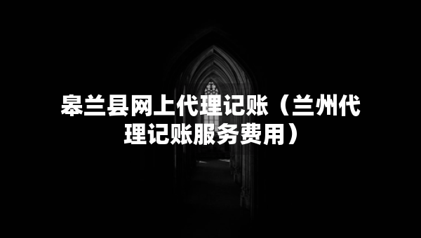 皋蘭縣網(wǎng)上代理記賬（蘭州代理記賬服務費用）