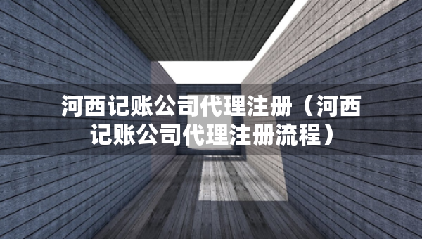 河西記賬公司代理注冊(cè)（河西記賬公司代理注冊(cè)流程）