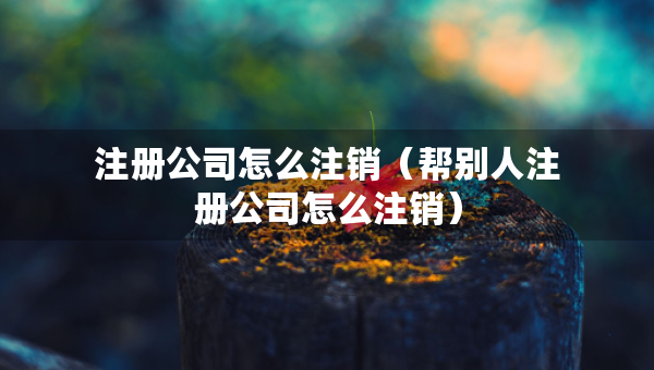 注冊(cè)公司怎么注銷(xiāo)（幫別人注冊(cè)公司怎么注銷(xiāo)）