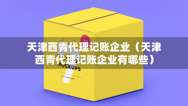 天津西青代理記賬企業(yè)（天津西青代理記賬企業(yè)有哪些）